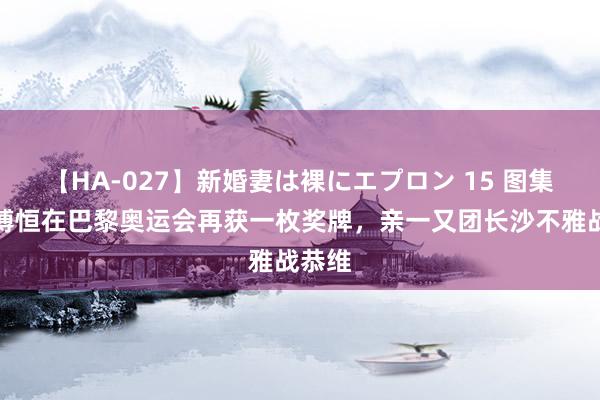 【HA-027】新婚妻は裸にエプロン 15 图集：张博恒在巴黎奥运会再获一枚奖牌，亲一又团长沙不雅战恭维