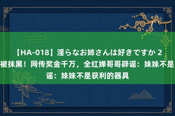 【HA-018】淫らなお姉さんは好きですか 21 全红婵又被抹黑！网传奖金千万，全红婵哥哥辟谣：妹妹不是获利的器具