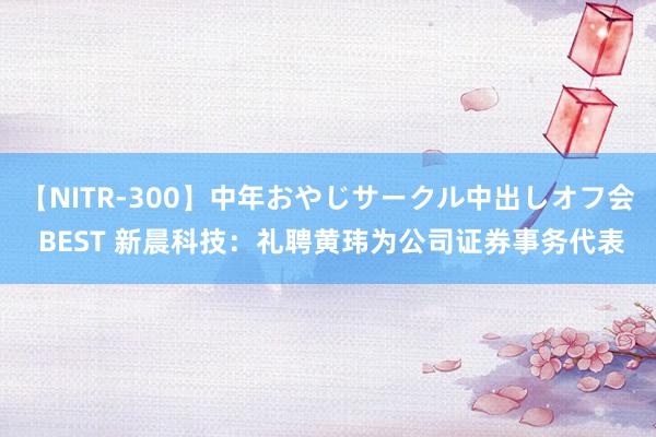 【NITR-300】中年おやじサークル中出しオフ会 BEST 新晨科技：礼聘黄玮为公司证券事务代表