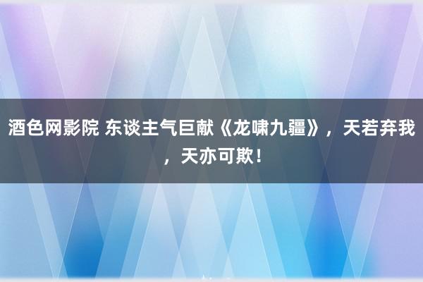 酒色网影院 东谈主气巨献《龙啸九疆》，天若弃我，天亦可欺！