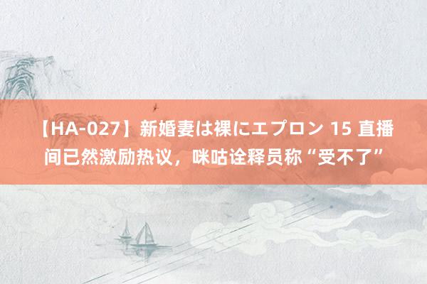 【HA-027】新婚妻は裸にエプロン 15 直播间已然激励热议，咪咕诠释员称“受不了”