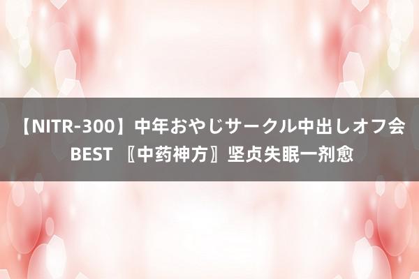 【NITR-300】中年おやじサークル中出しオフ会 BEST 〖中药神方〗坚贞失眠一剂愈