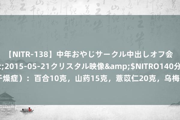 【NITR-138】中年おやじサークル中出しオフ会 3 杏</a>2015-05-21クリスタル映像&$NITRO140分钟 干眼症（角结膜干燥症）：百合10克，山药15克，薏苡仁20克，乌梅（去核）、五味子各5克，红枣10个去核，共煮粥食用。