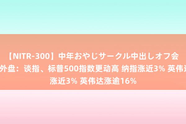 【NITR-300】中年おやじサークル中出しオフ会 BEST 隔夜外盘：谈指、标普500指数更动高 纳指涨近3% 英伟达涨逾16%