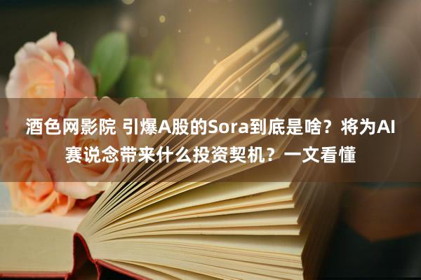 酒色网影院 引爆A股的Sora到底是啥？将为AI赛说念带来什么投资契机？一文看懂