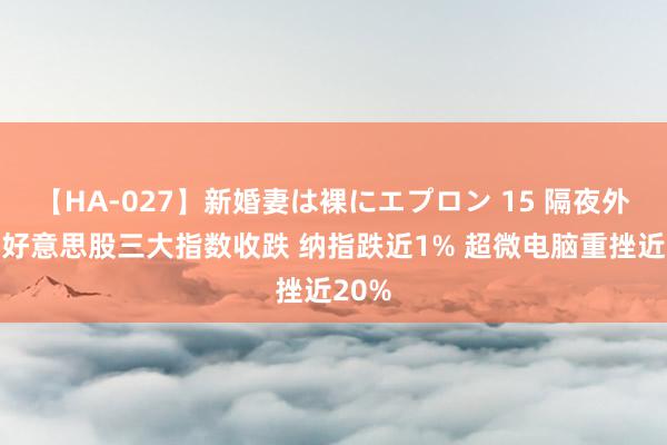 【HA-027】新婚妻は裸にエプロン 15 隔夜外盘：好意思股三大指数收跌 纳指跌近1% 超微电脑重挫近20%