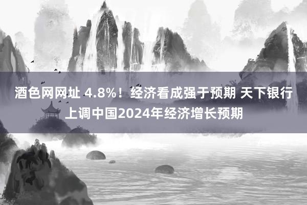 酒色网网址 4.8%！经济看成强于预期 天下银行上调中国2024年经济增长预期