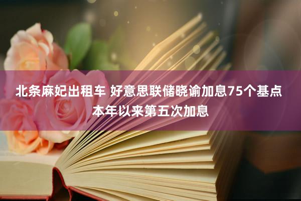 北条麻妃出租车 好意思联储晓谕加息75个基点 本年以来第五次加息