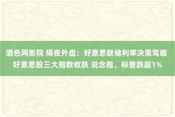 酒色网影院 隔夜外盘：好意思联储利率决策驾临 好意思股三大指数收跌 说念指、标普跌超1%