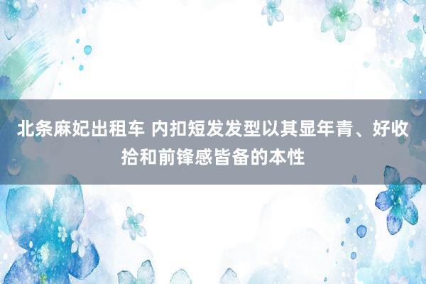 北条麻妃出租车 内扣短发发型以其显年青、好收拾和前锋感皆备的本性