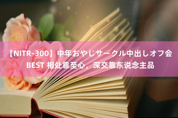 【NITR-300】中年おやじサークル中出しオフ会 BEST 相处靠至心，深交靠东说念主品