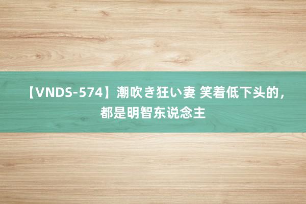 【VNDS-574】潮吹き狂い妻 笑着低下头的，都是明智东说念主