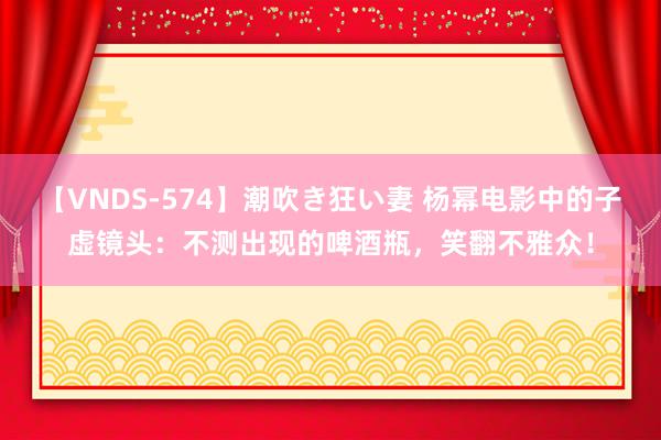 【VNDS-574】潮吹き狂い妻 杨幂电影中的子虚镜头：不测出现的啤酒瓶，笑翻不雅众！