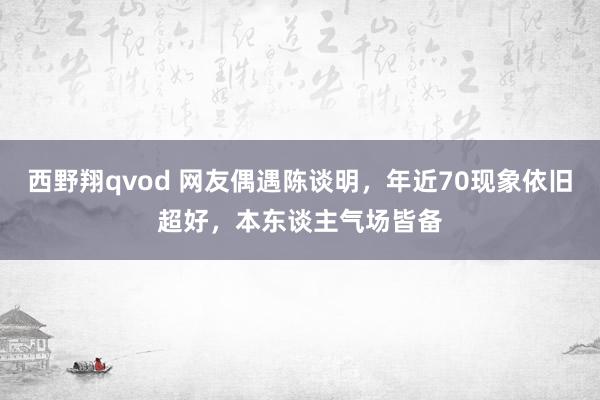 西野翔qvod 网友偶遇陈谈明，年近70现象依旧超好，本东谈主气场皆备