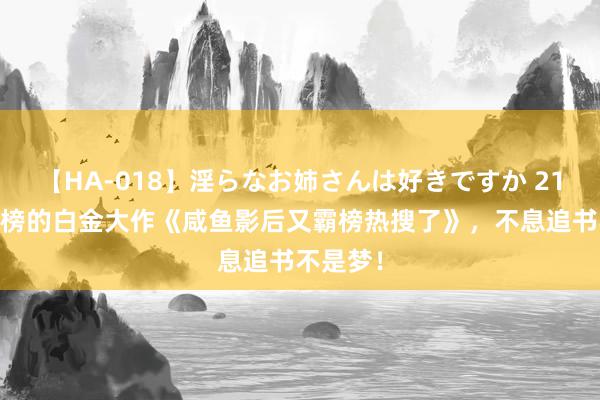 【HA-018】淫らなお姉さんは好きですか 21 恒久霸榜的白金大作《咸鱼影后又霸榜热搜了》，不息追书不是梦！