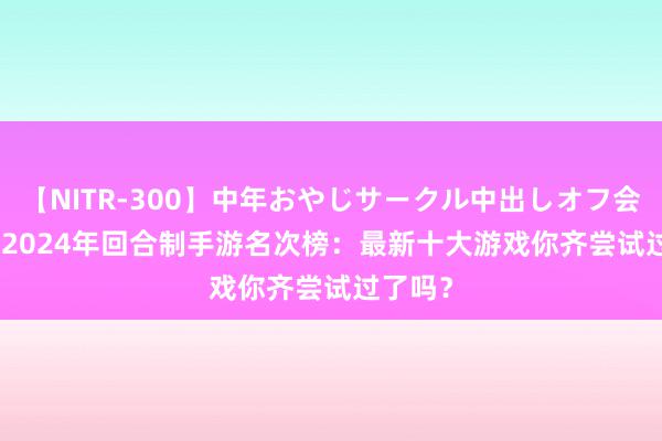 【NITR-300】中年おやじサークル中出しオフ会 BEST 2024年回合制手游名次榜：最新十大游戏你齐尝试过了吗？