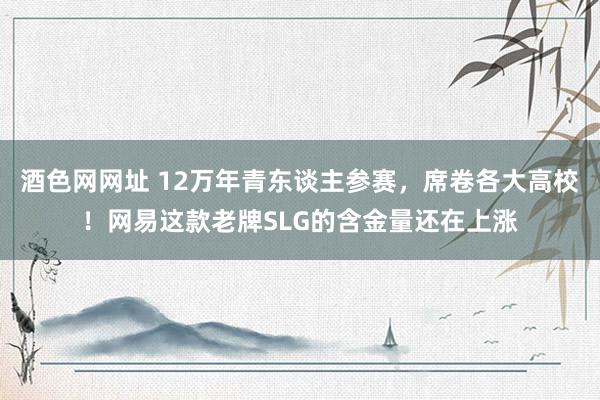 酒色网网址 12万年青东谈主参赛，席卷各大高校！网易这款老牌SLG的含金量还在上涨