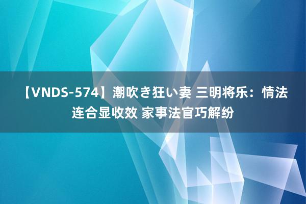 【VNDS-574】潮吹き狂い妻 三明将乐：情法连合显收效 家事法官巧解纷