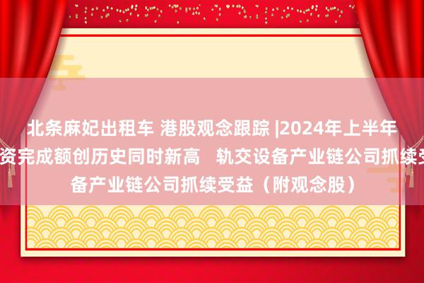 北条麻妃出租车 港股观念跟踪 |2024年上半年铁路固定钞票投资完成额创历史同时新高   轨交设备产业链公司抓续受益（附观念股）