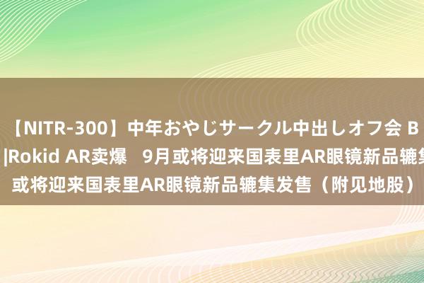 【NITR-300】中年おやじサークル中出しオフ会 BEST 港股见地跟踪 |Rokid AR卖爆   9月或将迎来国表里AR眼镜新品辘集发售（附见地股）