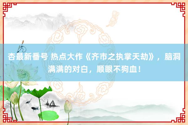 杏最新番号 热点大作《齐市之执掌天劫》，脑洞满满的对白，顺眼不狗血！