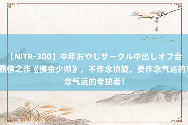 【NITR-300】中年おやじサークル中出しオフ会 BEST 霸榜之作《摸金少帅》，不作念填旋，要作念气运的专揽者！