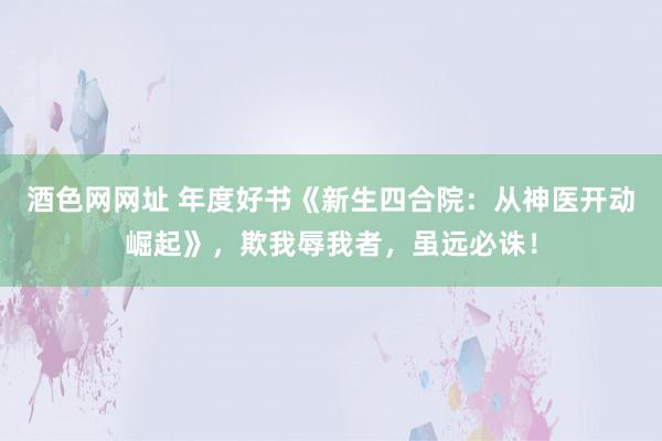 酒色网网址 年度好书《新生四合院：从神医开动崛起》，欺我辱我者，虽远必诛！