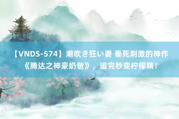 【VNDS-574】潮吹き狂い妻 垂死刺激的神作《腾达之神豪奶爸》，追完秒变柠檬精！