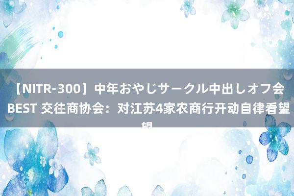 【NITR-300】中年おやじサークル中出しオフ会 BEST 交往商协会：对江苏4家农商行开动自律看望