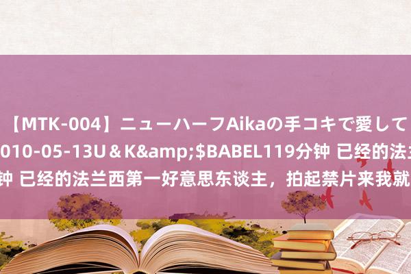 【MTK-004】ニューハーフAikaの手コキで愛して…。</a>2010-05-13U＆K&$BABEL119分钟 已经的法兰西第一好意思东谈主，拍起禁片来我就不信你舍得不点开看