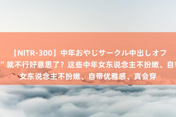 【NITR-300】中年おやじサークル中出しオフ会 BEST “年纪大”就不行好意思了？这些中年女东说念主不扮嫩、自带优雅感、真会穿