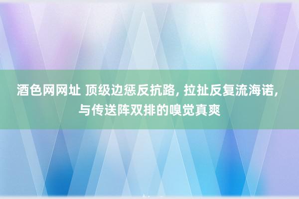 酒色网网址 顶级边惩反抗路, 拉扯反复流海诺, 与传送阵双排的嗅觉真爽