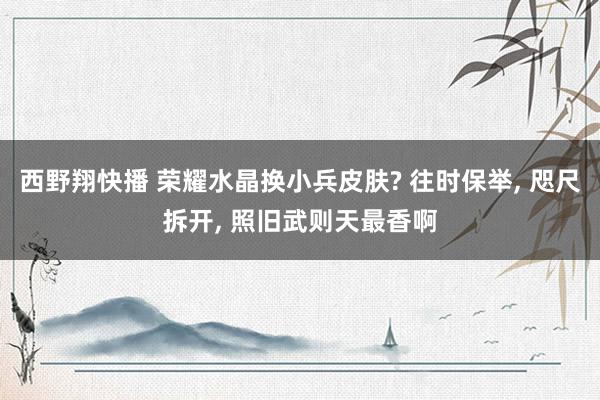 西野翔快播 荣耀水晶换小兵皮肤? 往时保举, 咫尺拆开, 照旧武则天最香啊