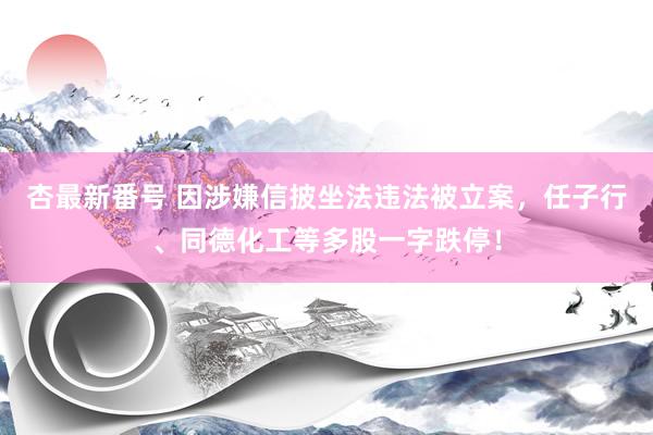 杏最新番号 因涉嫌信披坐法违法被立案，任子行、同德化工等多股一字跌停！