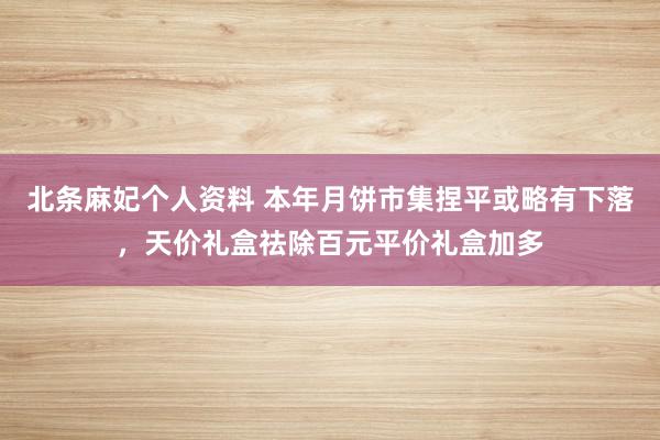 北条麻妃个人资料 本年月饼市集捏平或略有下落，天价礼盒祛除百元平价礼盒加多