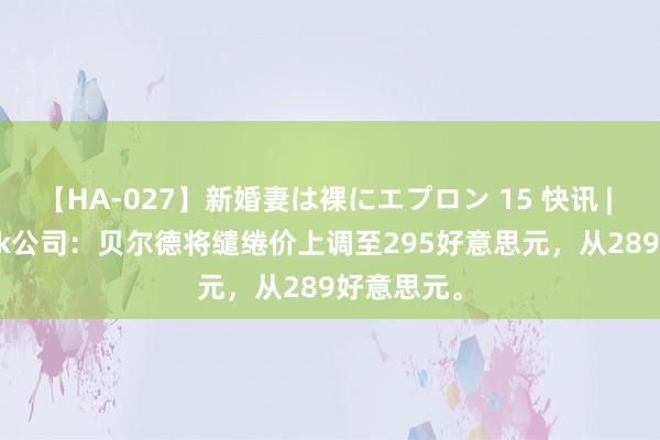 【HA-027】新婚妻は裸にエプロン 15 快讯 | Autodesk公司：贝尔德将缱绻价上调至295好意思元，从289好意思元。