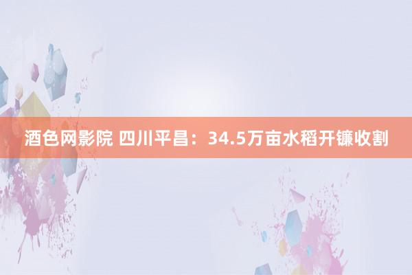 酒色网影院 四川平昌：34.5万亩水稻开镰收割