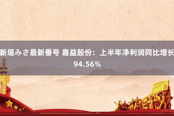 新垣みさ最新番号 嘉益股份：上半年净利润同比增长94.56%