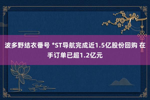 波多野结衣番号 *ST导航完成近1.5亿股份回购 在手订单已超1.2亿元