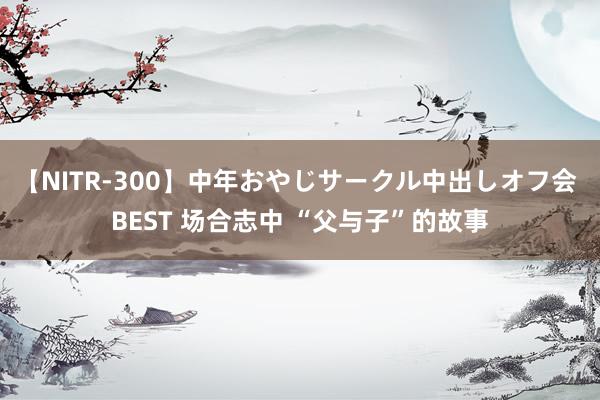 【NITR-300】中年おやじサークル中出しオフ会 BEST 场合志中 “父与子”的故事