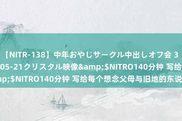 【NITR-138】中年おやじサークル中出しオフ会 3 杏</a>2015-05-21クリスタル映像&$NITRO140分钟 写给每个想念父母与旧地的东说念主