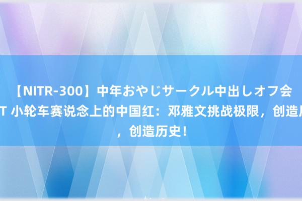 【NITR-300】中年おやじサークル中出しオフ会 BEST 小轮车赛说念上的中国红：邓雅文挑战极限，创造历史！