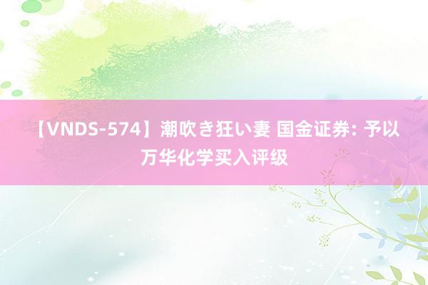 【VNDS-574】潮吹き狂い妻 国金证券: 予以万华化学买入评级