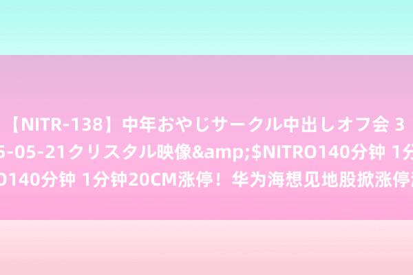 【NITR-138】中年おやじサークル中出しオフ会 3 杏</a>2015-05-21クリスタル映像&$NITRO140分钟 1分钟20CM涨停！华为海想见地股掀涨停潮 发生了什么