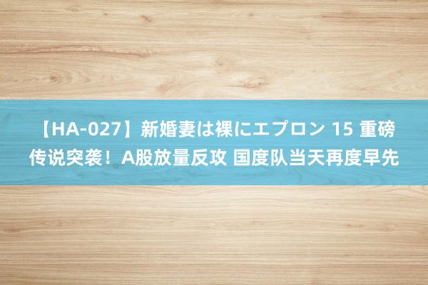 【HA-027】新婚妻は裸にエプロン 15 重磅传说突袭！A股放量反攻 国度队当天再度早先