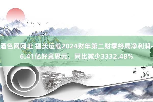 酒色网网址 福沃运载2024财年第二财季终局净利润-6.41亿好意思元，同比减少3332.48%