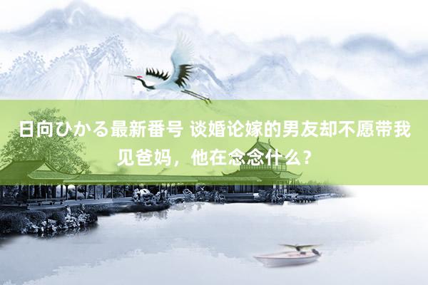 日向ひかる最新番号 谈婚论嫁的男友却不愿带我见爸妈，他在念念什么？