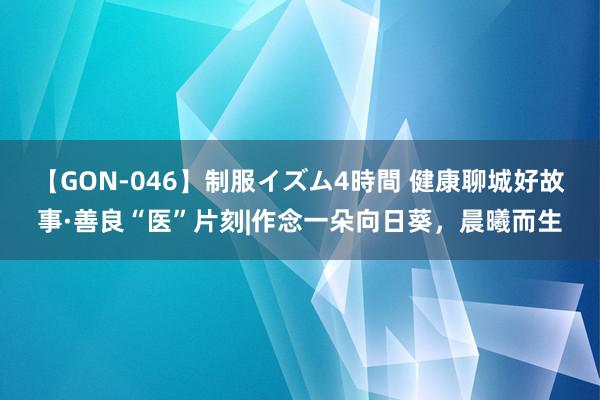 【GON-046】制服イズム4時間 健康聊城好故事·善良“医”片刻|作念一朵向日葵，晨曦而生