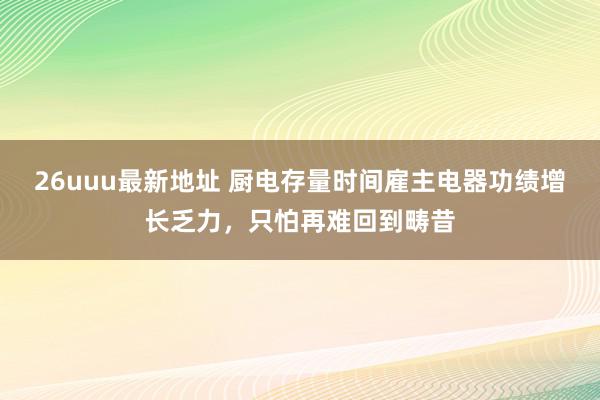 26uuu最新地址 厨电存量时间雇主电器功绩增长乏力，只怕再难回到畴昔