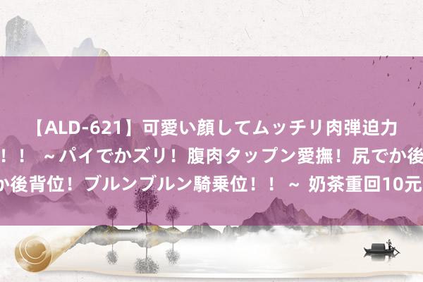 【ALD-621】可愛い顔してムッチリ肉弾迫力ダイナマイト敏感ボディ！！ ～パイでかズリ！腹肉タップン愛撫！尻でか後背位！ブルンブルン騎乗位！！～ 奶茶重回10元期间！网友：卖不动了？